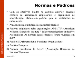 CabeamentoEstruturado
Cabeamento 1 9
Normas e Padrões
• Com os objetivos citados no capítulo anterior, diversos
comitês de associações empresariais e organismos de
normalização, elaboraram padrões para as instalações de
cabeamento.
• Atualmente são utilizados os seguintes padrões:
a) Padrões originados pelas organizações ANSI/TIA (American
National Standards Institute / Telecommunications Industries
Association). As normas desses padrões foram revisadas em
2009.
b) Padrão ISO (International Standards Organization).
c) Padrões Europeus.
d) Padrões Brasileiros da ABNT (Associação Brasileira de
Normas Técnicas)
 