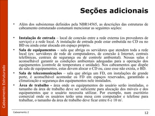 CabeamentoEstruturado
Cabeamento 2 12
Seções adicionais
• Além dos subsistemas definidos pela NBR14565, as descrições das estruturas de
cabeamento estruturado costumam mencionar as seguintes seções:
• Instalação de entrada – local de conexão entre a rede externa (os provedores de
serviço) e a rede local. A instalação de entrada pode estar embutida no CD ou no
BD ou ainda estar alocada em espaço próprio.
• Sala de equipamentos – sala que abriga os servidores que atendem toda a rede
local (ex: servidores de rede de computadores, de conexão à Internet, centrais
telefônicas, centrais de segurança ou de controle ambiental). Nessas salas é
aconselhável garantir as condições ambientais adequadas para a operação dos
equipamentos (controle de temperatura e unidade). Nos cabeamentos que dispõe
da sala de equipamentos, estas devem alocar o CD ou, caso esse não exista, o BD.
• Sala de telecomunicações – sala que abriga um FD, em instalações de grande
porte, é aconselhável acomodar os FD em espaços reservados, garantindo a
climatização e segurança dos equipamentos nele instalados.
• Área de trabalho - área onde os equipamentos do usuário serão instaladas, o
tamanho da área de trabalho deve ser suficiente para alocação dos móveis e dos
equipamentos que o usuário necessita utilizar. Por exemplo, num escritório
comercial onde os usuários terão uma mesa com computador e telefone para
trabalhar, o tamanho da área de trabalho deve ficar entre 6 e 10 m2
.
 