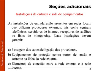 CabeamentoEstruturado
Cabeamento 2 14
Seções adicionais
Instalações de entrada e sala de equipamentos
As instalações de entrada estão presentes em redes locais
que utilizam provedores externos, tais como centrais
telefônicas, servidores de internet, receptores de satélites
ou links de microondas. Estas instalações devem
garantir:
a) Passagem dos cabos de ligação dos provedores.
b) Equipamentos de proteção contra surtos de tensão e
corrente na linha da rede externa.
c) Elementos de conexão entre a rede externa e a rede
interna.
 