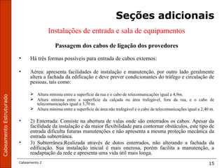 CabeamentoEstruturado
Cabeamento 2 15
Seções adicionais
Instalações de entrada e sala de equipamentos
Passagem dos cabos de ligação dos provedores
• Há três formas possíveis para entrada de cabos externos:
• Aérea: apresenta facilidades de instalação e manutenção, por outro lado geralmente
altera a fachada da edificação e deve prever condicionantes do tráfego e circulação de
pessoas, tais como:
 Altura mínima entre a superfície da rua e o cabo de telecomunicações igual a 4,9m.
 Altura mínima entre a superfície da calçada ou área trafegável, fora da rua, e o cabo de
telecomunicações igual a 3,70 m.
 Altura mínima entre a superfície de área não trafegável e o cabo de telecomunicações igual a 2,40 m.
• 2) Enterrada: Consiste na abertura de valas onde são enterrados os cabos. Apesar da
facilidade da instalação e da maior flexibilidade para contornar obstáculos, este tipo de
entrada dificulta futuras manutenções e não apresenta a mesma proteção mecânica da
entrada subterrânea.
• 3) Subterrânea:Realizada através de dutos enterrados, não alterando a fachada da
edificação. Sua instalação inicial é mais onerosa, porém facilita a manutenção, a
readaptação da rede e apresenta uma vida útil mais longa.
 