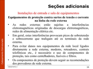 CabeamentoEstruturado
Cabeamento 2 16
Seções adicionais
Instalações de entrada e sala de equipamentos
Equipamentos de proteção contra surtos de tensão e corrente
na linha da rede externa
• As redes externas estão sujeitas a interferências
eletromagnéticas originadas de descargas eletromagnéticas,
redes de alimentação elétrica etc.
• Em geral, estas interferências provocam picos de sobretensão
e sobrecorrente que trafegam até os terminais da rede
externa.
• Para evitar danos nos equipamentos da rede local ligados
diretamente a rede externa, modems, roteadores, centrais
telefônicas etc., é necessário o uso de componentes de
proteção, tais como centelhadores, fusíveis e filtros.
• Os componentes de proteção devem seguir as recomendações
dos provedores de rede externa.
 
