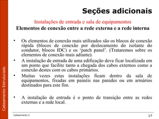 CabeamentoEstruturado
Cabeamento 2 17
Seções adicionais
Instalações de entrada e sala de equipamentos
Elementos de conexão entre a rede externa e a rede interna
• Os elementos de conexão mais utilizados são os blocos de conexão
rápida (blocos de conexão por deslocamento do isolante do
condutor, blocos IDC) e os ‘patch panel’. (Trataremos sobre os
elementos de conexão mais adiante).
• A instalação de entrada de uma edificação deve ficar localizada em
um ponto que facilite tanto a chegada dos cabos externos como a
conexão destes com os cabos primários.
• Muitas vezes estas instalações ficam dentro da sala de
equipamentos, fixadas em painéis nas paredes ou em armários
destinados para este fim.
• A instalação de entrada é o ponto de transição entre as redes
externas e a rede local.
 