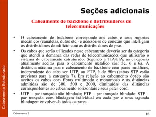CabeamentoEstruturado
Cabeamento 2 18
Seções adicionais
Cabeamento de backbone e distribuidores de
telecomunicações
• O cabeamento de backbone corresponde aos cabos e seus suportes
mecânicos (canaletas, dutos etc.) e acessórios de conexão que interligam
os distribuidores de edifício com os distribuidores de piso.
• Os cabos que serão utilizados nesse cabeamento deverão ser da categoria
que atenda a demanda das redes de telecomunicações que utilizarão o
sistema de cabeamento estruturado. Segundo a TIA/EIA, as categorias
atualmente aceitas para o cabeamento metálico são: 5e, 6 e 6a. A
distância máxima para o cabeamento de backbone com pares metálicos,
independente do cabo ser UTP, ou FTP, é de 90m (cabos STP estão
previstos para a categoria 7). Em relação ao cabeamento óptico são
aceitos os cabos com fibras multimodo e monomodo e as distâncias
admitidas são de 300, 500 e 2000, diminuídas das distâncias
correspondentes ao cabeamento horizontais e seus patch cord.
• UTP – par trançado não blindado; FTP – par trançado blindado; STP –
par trançado com blindagem individual em cada par e uma segunda
blindagem envolvendo todos os pares.
 