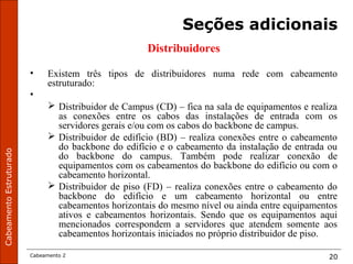 CabeamentoEstruturado
Cabeamento 2 20
Seções adicionais
Distribuidores
• Existem três tipos de distribuidores numa rede com cabeamento
estruturado:
•
 Distribuidor de Campus (CD) – fica na sala de equipamentos e realiza
as conexões entre os cabos das instalações de entrada com os
servidores gerais e/ou com os cabos do backbone de campus.
 Distribuidor de edifício (BD) – realiza conexões entre o cabeamento
do backbone do edifício e o cabeamento da instalação de entrada ou
do backbone do campus. Também pode realizar conexão de
equipamentos com os cabeamentos do backbone do edifício ou com o
cabeamento horizontal.
 Distribuidor de piso (FD) – realiza conexões entre o cabeamento do
backbone do edifício e um cabeamento horizontal ou entre
cabeamentos horizontais do mesmo nível ou ainda entre equipamentos
ativos e cabeamentos horizontais. Sendo que os equipamentos aqui
mencionados correspondem a servidores que atendem somente aos
cabeamentos horizontais iniciados no próprio distribuidor de piso.
 