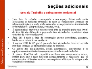 CabeamentoEstruturado
Cabeamento 2 21
Seções adicionais
Área de Trabalho e cabeamento horizontal
• Uma área de trabalho corresponde a um espaço físico onde estão
localizadas as tomadas terminais da rede de cabeamento (tomadas de
telecomunicações) e onde serão colocados os equipamentos terminais da
rede (telefones, computadores, sensores, etc.).
• É aconselhável prever no mínimo uma área de trabalho para cada 10 m2
de área útil da edificação e para cada área de trabalho no mínimo duas
tomadas de telecomunicações.
• Área útil é todo a área da construção exceto corredores, garagens,
banheiros e outras áreas similares.
• A norma NBR 14565 prevê que cada área de trabalho deve ser servida
por duas tomadas de telecomunicações no mínimo.
• Os cabos dos equipamentos, plugs, adaptadores, conversores e os
equipamentos terminais são os componentes da área de trabalho.
• A norma TIA/EIA não especifica nenhum dos componentes acima,
porém para que a rede funcione adequadamente é necessário que os
componentes utilizados atendam aos requisitos elétricos da categoria do
cabeamento instalado.
 