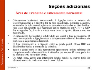 CabeamentoEstruturado
Cabeamento 2 22
Seções adicionais
Área de Trabalho e cabeamento horizontal
• Cabeamento horizontal corresponde à ligação entre a tomada de
telecomunicações e o distribuidor de piso ou edifício. incluindo os cabos,
as tomadas de telecomunicações e as conexões realizadas no distribuidor.
Para esse cabeamento são permitido cabos metálicos UTP, FTP e STP
das categorias 5e, 6 e 6a e cabos com duas ou quatro fibras mono ou
multimodo.
• O cabeamento horizontal é subdividido em canal e link permanente. O
canal corresponde a ligação entre o equipamento ativo ou backbone do
edifício e o equipamento terminal.
• O link permanente é a ligação entre o patch panel, bloco IDC ou
distribuidor óptico e a tomada de trabalho.
• Tanto o canal como o link permanente apresentam limites máximos de
comprimento de cabos metálicos instituídos por norma. O canal pode ter
no máximo 100 m e o link 90 m.
• Os patch cord, cabos que interligam patchs panels ou outros tipos de
bloco de conexão podem ter no máximo 10,0 m.
 