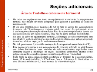 CabeamentoEstruturado
Cabeamento 2 23
Seções adicionais
Área de Trabalho e cabeamento horizontal
• Os cabos dos equipamentos, tanto do equipamento ativo como do equipamento
terminal não devem ser muito compridos para garantir a qualidade do canal de
comunicação.
• O uso dos comprimentos máximos de 3,0 m para os cabos dos equipamentos
terminais e de 7,0 metros para o conjunto patch cord e cabo de equipamento ativo
é um bom procedimento para instalações. Uso de outros comprimentos devem ser
adotados somente em casos extremos, onde não há como atender esses limites.
• No caso do cabo do equipamento terminal, a limitação do seu comprimento tem
por objetivo também diminuir os riscos de acidentes tais como: cabos sob pés de
mesas ou cadeiras, tropeços de usuários nos cabos etc.
• No link permanente é permitida a colocação de um ponto de consolidação (CP).
• Este ponto corresponde a um equipamento de conexão utilizado na distribuição
dos cabos horizontais para tomadas de telecomunicações espalhadas num
ambiente sujeito a mudanças de layout frequentes (ambientes abertos como
galpões ou edifícios onde as paredes divisórias podem ser removidas).
• Cada ponto de consolidação poderá atender até 24 tomadas de telecomunicações,
isto é, 12 áreas de trabalho. Os CPs devem ficar a 15,0 metros do distribuidor e a
uma distância mínima de 5,0 m da tomada de telecomunicações.
 