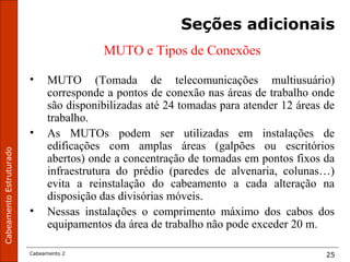 CabeamentoEstruturado
Cabeamento 2 25
Seções adicionais
MUTO e Tipos de Conexões
• MUTO (Tomada de telecomunicações multiusuário)
corresponde a pontos de conexão nas áreas de trabalho onde
são disponibilizadas até 24 tomadas para atender 12 áreas de
trabalho.
• As MUTOs podem ser utilizadas em instalações de
edificações com amplas áreas (galpões ou escritórios
abertos) onde a concentração de tomadas em pontos fixos da
infraestrutura do prédio (paredes de alvenaria, colunas…)
evita a reinstalação do cabeamento a cada alteração na
disposição das divisórias móveis.
• Nessas instalações o comprimento máximo dos cabos dos
equipamentos da área de trabalho não pode exceder 20 m.
 
