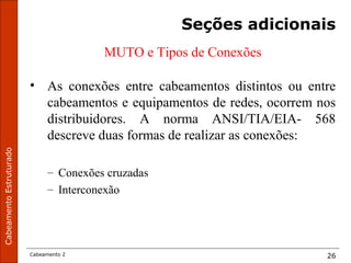 CabeamentoEstruturado
Cabeamento 2 26
Seções adicionais
MUTO e Tipos de Conexões
• As conexões entre cabeamentos distintos ou entre
cabeamentos e equipamentos de redes, ocorrem nos
distribuidores. A norma ANSI/TIA/EIA- 568
descreve duas formas de realizar as conexões:
– Conexões cruzadas
– Interconexão
 