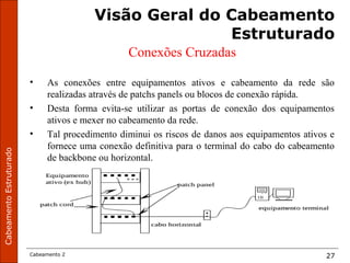 CabeamentoEstruturado
Cabeamento 2 27
Visão Geral do Cabeamento
Estruturado
Conexões Cruzadas
• As conexões entre equipamentos ativos e cabeamento da rede são
realizadas através de patchs panels ou blocos de conexão rápida.
• Desta forma evita-se utilizar as portas de conexão dos equipamentos
ativos e mexer no cabeamento da rede.
• Tal procedimento diminui os riscos de danos aos equipamentos ativos e
fornece uma conexão definitiva para o terminal do cabo do cabeamento
de backbone ou horizontal.
 