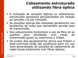 CabeamentoEstruturado
Cabeamento 2 29
Cabeamento estruturado
utilizando fibra óptica
• A utilização de soluções ópticas no cabeamento
estruturado apresenta peculiaridades em relação
as soluções via par trançado.
• As soluções ópticas são utilizadas geralmente nos
backbones de redes que demandam grande taxa
de transmissão.
• Nos cabeamentos horizontais o uso da fibra só se
justifica para atividades com taxas de
transmissão iguais ou superiores a 1Gbps.
• Os custos dos equipamentos ativos que tratam o
sinal luminoso ainda são proibitivos para um uso
mais generalizado de soluções de cabeamento de
redes locais totalmente com fibras ópticas.
 