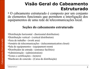 CabeamentoEstruturado
Cabeamento 2 3
Visão Geral do Cabeamento
Estruturado
• O cabeamento estruturado é composto por um conjunto
de elementos funcionais que permitem a interligação dos
equipamentos de uma rede de telecomunicações local.
Seções do cabeamento estruturado
•Distribuição horizontal - (horizontal distribution)
•Distribuição vertical - (vertical distribution)
•Área de trabalho - (work area)
•Armário de telecomunicações - (telecommunication closet)
•Sala de equipamentos - (equipament room)
•Distribuidor de entrada - (entrance facilities)
•Administração - (administration)
•Testes e certificações - (testers)
•Hardware de conexão - (Caixa de distribuição)
 