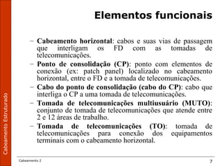 CabeamentoEstruturado
Cabeamento 2 7
Elementos funcionais
– Cabeamento horizontal: cabos e suas vias de passagem
que interligam os FD com as tomadas de
telecomunicações.
– Ponto de consolidação (CP): ponto com elementos de
conexão (ex: patch panel) localizado no cabeamento
horizontal, entre o FD e a tomada de telecomunicações.
– Cabo do ponto de consolidação (cabo do CP): cabo que
interliga o CP a uma tomada de telecomunicações.
– Tomada de telecomunicações multiusuário (MUTO):
conjunto de tomada de telecomunicações que atende entre
2 e 12 áreas de trabalho.
– Tomada de telecomunicações (TO): tomada de
telecomunicações para conexão dos equipamentos
terminais com o cabeamento horizontal.
 