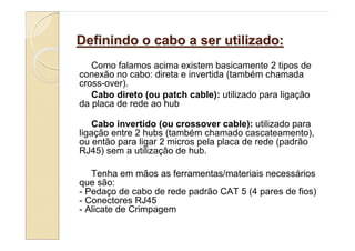 Definindo o cabo a ser utilizado:
   Como falamos acima existem basicamente 2 tipos de
conexão no cabo: direta e invertida (também chamada
cross-over).
   Cabo direto (ou patch cable): utilizado para ligação
da placa de rede ao hub

    Cabo invertido (ou crossover cable): utilizado para
ligação entre 2 hubs (também chamado cascateamento),
ou então para ligar 2 micros pela placa de rede (padrão
RJ45) sem a utilização de hub.

   Tenha em mãos as ferramentas/materiais necessários
que são:
- Pedaço de cabo de rede padrão CAT 5 (4 pares de fios)
- Conectores RJ45
- Alicate de Crimpagem
 