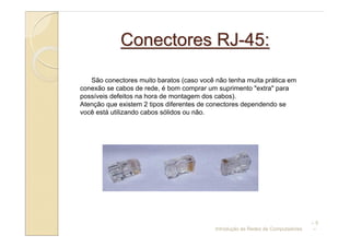 Conectores RJ-45:

   São conectores muito baratos (caso você não tenha muita prática em
conexão se cabos de rede, é bom comprar um suprimento "extra" para
possíveis defeitos na hora de montagem dos cabos).
Atenção que existem 2 tipos diferentes de conectores dependendo se
você está utilizando cabos sólidos ou não.




                                                                                 –5
                                           Introdução às Redes de Computadores   –
 