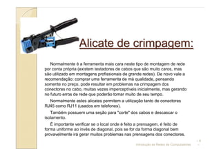 Alicate de crimpagem:
   Normalmente é a ferramenta mais cara neste tipo de montagem de rede
por conta própria (existem testadores de cabos que são muito caros, mas
são utilizado em montagens profissionais de grande redes). De novo vale a
recomendação: comprar uma ferramenta de má qualidade, pensando
somente no preço, pode resultar em problemas na crimpagem dos
conectores no cabo, muitas vezes imperceptíveis inicialmente, mas gerando
no futuro erros de rede que poderão tomar muito de seu tempo.
  Normalmente estes alicates permitem a utilização tanto de conectores
RJ45 como RJ11 (usados em telefones).
   Também possuem uma seção para "corte" dos cabos e descascar o
isolamento.
   É importante verificar se o local onde é feito a prensagem, é feito de
forma uniforme ao invés de diagonal, pois se for da forma diagonal bem
provavelmente irá gerar muitos problemas nas prensagens dos conectores.
                                                                                     –6
                                               Introdução às Redes de Computadores   –
 
