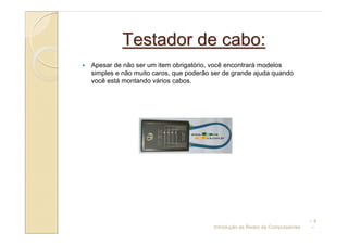 Testador de cabo:
Apesar de não ser um item obrigatório, você encontrará modelos
simples e não muito caros, que poderão ser de grande ajuda quando
você está montando vários cabos.




                                                                             –8
                                       Introdução às Redes de Computadores   –
 