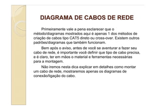 DIAGRAMA DE CABOS DE REDE
     Primeiramente vale a pena esclarecer que o
método/diagramas mostrados aqui é apenas 1 dos métodos de
criação de cabos tipo CAT5 direto ou cross-over. Existem outros
padrões/diagramas que também funcionam.
     Bem após o aviso, antes de você se aventurar a fazer seu
cabo de rede, é importante você definir que tipo de cabo precisa,
e é claro, ter em mãos o material e ferramentas necessárias
para a montagem.
     Não iremos nesta dica explicar em detalhes como montar
um cabo de rede, mostraremos apenas os diagramas de
conexão/ligação do cabo.
 