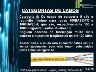 Page 10
CATEGORIAS DE CABOS
Categoria 5: Os cabos de categoria 5 são o
requisito mínimo para redes 100BASE-TX e
1000BASE-T, que são, respectivamente 100 e
1000 megabits usados atualmente.
Seguem padrões de fabricação muito mais
estritos e suportam freqüências de até 100 MHz.
Apesar disso, é muito raro encontrar cabos cat 5 à
venda atualmente, pois eles foram substituídos
pelos cabos categoria 5e
Prof. Esp.Iggor Lincolln – Iggor_uesb@yahoo.com.br
 
