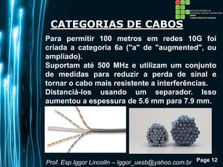 Page 12
CATEGORIAS DE CABOS
Para permitir 100 metros em redes 10G foi
criada a categoria 6a ("a" de "augmented", ou
ampliado).
Suportam até 500 MHz e utilizam um conjunto
de medidas para reduzir a perda de sinal e
tornar o cabo mais resistente a interferências.
Distanciá-los usando um separador. Isso
aumentou a espessura de 5.6 mm para 7.9 mm.
Prof. Esp.Iggor Lincolln – Iggor_uesb@yahoo.com.br
 