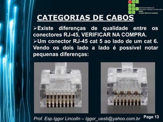 Page 13
CATEGORIAS DE CABOS
Existe diferenças de qualidade entre os
conectores RJ-45, VERIFICAR NA COMPRA.
Um conector RJ-45 cat 5 ao lado de um cat 6.
Vendo os dois lado a lado é possível notar
pequenas diferenças:
Prof. Esp.Iggor Lincolln – Iggor_uesb@yahoo.com.br
 
