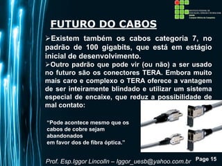 Page 15
FUTURO DO CABOS
Existem também os cabos categoria 7, no
padrão de 100 gigabits, que está em estágio
inicial de desenvolvimento.
Outro padrão que pode vir (ou não) a ser usado
no futuro são os conectores TERA. Embora muito
mais caro e complexo o TERA oferece a vantagem
de ser inteiramente blindado e utilizar um sistema
especial de encaixe, que reduz a possibilidade de
mal contato:
Prof. Esp.Iggor Lincolln – Iggor_uesb@yahoo.com.br
“Pode acontece mesmo que os
cabos de cobre sejam
abandonados
em favor dos de fibra óptica.”
 