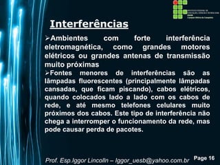 Page 16
Interferências
Ambientes com forte interferência
eletromagnética, como grandes motores
elétricos ou grandes antenas de transmissão
muito próximas
Fontes menores de interferências são as
lâmpadas fluorescentes (principalmente lâmpadas
cansadas, que ficam piscando), cabos elétricos,
quando colocados lado a lado com os cabos de
rede, e até mesmo telefones celulares muito
próximos dos cabos. Este tipo de interferência não
chega a interromper o funcionamento da rede, mas
pode causar perda de pacotes.
Prof. Esp.Iggor Lincolln – Iggor_uesb@yahoo.com.br
 