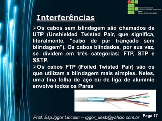 Page 17
Interferências
Os cabos sem blindagem são chamados de
UTP (Unshielded Twisted Pair, que significa,
literalmente, "cabo de par trançado sem
blindagem"). Os cabos blindados, por sua vez,
se dividem em três categorias: FTP, STP e
SSTP.
Os cabos FTP (Foiled Twisted Pair) são os
que utilizam a blindagem mais simples. Neles,
uma fina folha de aço ou de liga de alumínio
envolve todos os Pares
Prof. Esp.Iggor Lincolln – Iggor_uesb@yahoo.com.br
 