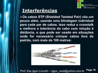 Page 18
Interferências
Os cabos STP (Shielded Twisted Pair) vão um
pouco além, usando uma blindagem individual
para cada par de cabos. Isso reduz o crosstalk
e melhora a tolerância do cabo com relação à
distância, o que pode ser usado em situações
onde for necessário crimpar cabos fora do
padrão, com mais de 100 metros:
Prof. Esp.Iggor Lincolln – Iggor_uesb@yahoo.com.br
 