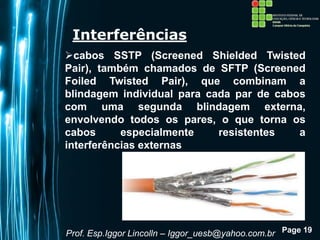 Page 19
Interferências
cabos SSTP (Screened Shielded Twisted
Pair), também chamados de SFTP (Screened
Foiled Twisted Pair), que combinam a
blindagem individual para cada par de cabos
com uma segunda blindagem externa,
envolvendo todos os pares, o que torna os
cabos especialmente resistentes a
interferências externas
Prof. Esp.Iggor Lincolln – Iggor_uesb@yahoo.com.br
 