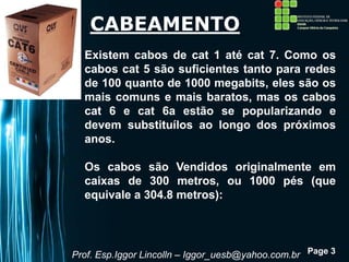 Page 3
CABEAMENTO
Existem cabos de cat 1 até cat 7. Como os
cabos cat 5 são suficientes tanto para redes
de 100 quanto de 1000 megabits, eles são os
mais comuns e mais baratos, mas os cabos
cat 6 e cat 6a estão se popularizando e
devem substituílos ao longo dos próximos
anos.
Os cabos são Vendidos originalmente em
caixas de 300 metros, ou 1000 pés (que
equivale a 304.8 metros):
Prof. Esp.Iggor Lincolln – Iggor_uesb@yahoo.com.br
 