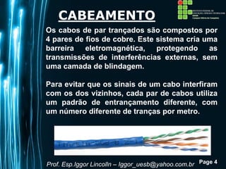 Page 4
CABEAMENTO
Os cabos de par trançados são compostos por
4 pares de fios de cobre. Este sistema cria uma
barreira eletromagnética, protegendo as
transmissões de interferências externas, sem
uma camada de blindagem.
Para evitar que os sinais de um cabo interfiram
com os dos vizinhos, cada par de cabos utiliza
um padrão de entrançamento diferente, com
um número diferente de tranças por metro.
Prof. Esp.Iggor Lincolln – Iggor_uesb@yahoo.com.br
 