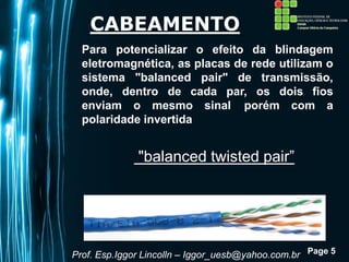 Page 5
CABEAMENTO
Para potencializar o efeito da blindagem
eletromagnética, as placas de rede utilizam o
sistema "balanced pair" de transmissão,
onde, dentro de cada par, os dois fios
enviam o mesmo sinal ,porém com a
polaridade invertida
Prof. Esp.Iggor Lincolln – Iggor_uesb@yahoo.com.br
"balanced twisted pair”
 