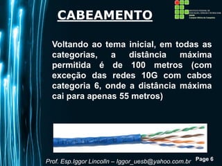 Page 6
CABEAMENTO
Voltando ao tema inicial, em todas as
categorias, a distância máxima
permitida é de 100 metros (com
exceção das redes 10G com cabos
categoria 6, onde a distância máxima
cai para apenas 55 metros)
Prof. Esp.Iggor Lincolln – Iggor_uesb@yahoo.com.br
 