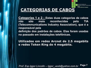 Page 7
CATEGORIAS DE CABOS
Categorias 1 e 2 : Estas duas categorias de cabos
não são mais reconhecidas pela TIA
(Telecommunications Industry Association), que é a
responsável pela
definição dos padrões de cabos. Elas foram usadas
no passado em instalações telefônicas.
Utilizados em redes Arcnet de 2.5 megabits
e redes Token Ring de 4 megabits.
Prof. Esp.Iggor Lincolln – Iggor_uesb@yahoo.com.br
 