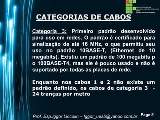 Page 8
CATEGORIAS DE CABOS
Categoria 3: Primeiro padrão desenvolvido
para uso em redes. O padrão é certificado para
sinalização de até 16 MHz, o que permitiu seu
uso no padrão 10BASE-T, (Ethernet de 10
megabits). Existiu um padrão de 100 megabits p
o 100BASE-T4, mas ele é pouco usado e não é
suportado por todas as placas de rede.
Enquanto nos cabos 1 e 2 não existe um
padrão definido, os cabos de categoria 3 -
24 tranças por metro
Prof. Esp.Iggor Lincolln – Iggor_uesb@yahoo.com.br
 