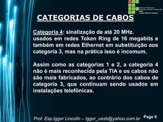 Page 9
CATEGORIAS DE CABOS
Categoria 4: sinalização de até 20 MHz.
usados em redes Token Ring de 16 megabits e
também em redes Ethernet em substituição aos
categoria 3, mas na prática isso é incomum.
Assim como as categorias 1 e 2, a categoria 4
não é mais reconhecida pela TIA e os cabos não
são mais fabricados, ao contrário dos cabos de
categoria 3, que continuam sendo usados em
instalações telefônicas.
Prof. Esp.Iggor Lincolln – Iggor_uesb@yahoo.com.br
 