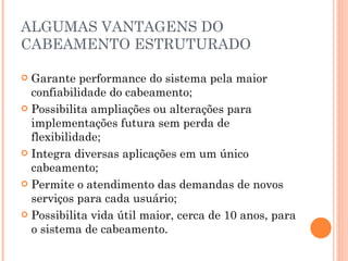 ALGUMAS VANTAGENS DO CABEAMENTO ESTRUTURADO Garante performance do sistema pela maior confiabilidade do cabeamento;  Possibilita ampliações ou alterações para implementações futura sem perda de flexibilidade;  Integra diversas aplicações em um único cabeamento;  Permite o atendimento das demandas de novos serviços para cada usuário; Possibilita vida útil maior, cerca de 10 anos, para o sistema de cabeamento.  
