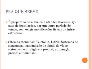 PRA QUE SERVE É preparado de maneira a atender diversos lay-outs de instalações, por um longo período de tempo, sem exigir modificações físicas da infra-estrutura. Sitemas atendidos: Telefonia, LANs, Sistemas de segurança, transmissão de sinais de vídeo, sistemas de inteligência predial, automação predial e industrial. 