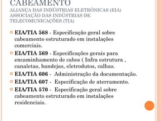 NORMAS QUE REGEM O CABEAMENTO ALIANÇA DAS INDÚSTRIAS ELETRÔNICAS (EIA) ASSOCIAÇÃO DAS INDÚSTRIAS DE TELECOMUNICAÇÕES (TIA) EIA/TIA 568  - Especificação geral sobre cabeamento estruturado em instalações comerciais. EIA/TIA 569  - Especificações gerais para encaminhamento de cabos ( Infra estrutura , canaletas, bandejas, eletrodutos, calhas. EIA/TIA 606  -  Administração da documentação. EIA/TIA 607  -  Especificação de aterramento. EIA/TIA 570  -  Especificação geral sobre cabeamento estruturado em instalações residenciais. 