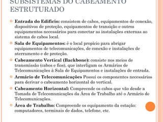 SUBSISTEMAS DO CABEAMENTO ESTRUTURADO Entrada do Edifício:  consistem de cabos, equipamentos de conexão, dispositivos de proteção, equipamentos de transição e outros equipamentos necessários para conectar as instalações externas ao sistema de cabos local. Sala de Equipamentos:  é o local propício para abrigar equipamentos de telecomunicações, de conexão e instalações de aterramento e de proteção. Cabeamento Vertical (Backbone):  consiste nos meios de transmissão (cabos e fios), que interligam os Armários de Telecomunicações à Sala de Equipamentos e instalações de entrada. Armário de Telecomunicações  Possui os componentes necessários para derivar o cabeamento horizontal do vertical. Cabeamento Horizontal:  Compreende os cabos que vão desde a Tomada de Telecomunicações da Área de Trabalho até o Armário de Telecomunicações. Área de Trabalho:  Compreende os equipamento da estação: computadores, terminais de dados, telefone, etc. 