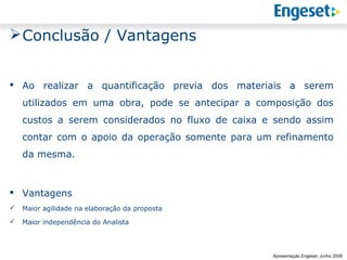  Conclusão / Vantagens


 Ao realizar a quantificação previa dos materiais a serem
    utilizados em uma obra, pode se antecipar a composição dos
    custos a serem considerados no fluxo de caixa e sendo assim
    contar com o apoio da operação somente para um refinamento
    da mesma.



 Vantagens
   Maior agilidade na elaboração da proposta
   Maior independência do Analista



                                                                 Reunião Gerencial,
                                                                         20/05/2008
                                                   Apresentação Engeset, Junho 2009
 