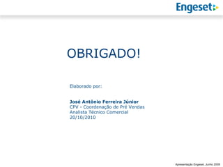 OBRIGADO!

Elaborado por:


José Antônio Ferreira Júnior
CPV - Coordenação de Pré Vendas
Analista Técnico Comercial
20/10/2010




                                                Reunião Gerencial,
                                                        20/05/2008
                                  Apresentação Engeset, Junho 2009
 