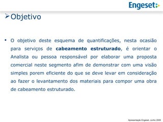  Objetivo


 O objetivo deste esquema de quantificações, nesta ocasião
  para serviços de cabeamento estruturado, é orientar o
  Analista ou pessoa responsável por elaborar uma proposta
  comercial neste segmento afim de demonstrar com uma visão
  simples porem eficiente do que se deve levar em consideração
  ao fazer o levantamento dos materiais para compor uma obra
  de cabeamento estruturado.




                                                                Reunião Gerencial,
                                                                        20/05/2008
                                                  Apresentação Engeset, Junho 2009
 