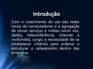 Com o crescimento do uso das redes
locais de computadores e a agregação
de novos serviços e mídias como voz,
dados, teleconferência, internet e
multimídia, surgiu a necessidade de se
estabelecer critérios para ordenar e
estruturar o cabeamento dentro das
empresas.

 