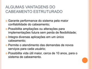 ALGUMAS VANTAGENS DO
CABEAMENTO ESTRUTURADO
 Garante performance do sistema pela maior
confiabilidade do cabeamento;
 Possibilita ampliações ou alterações para
implementações futura sem perda de flexibilidade;
 Integra diversas aplicações em um único
cabeamento;
 Permite o atendimento das demandas de novos
serviços para cada usuário;
 Possibilita vida útil maior, cerca de 10 anos, para o
sistema de cabeamento.
 