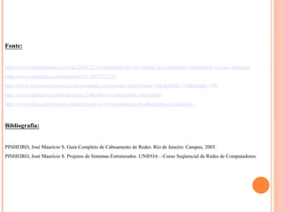 Fonte:
https://www.profissionaisti.com.br/2010/12/a-importancia-de-um-sistema-de-cabeamento-estruturado-sce-nas-empresas/
http://www.creadigital.com.br/portal?txt=3477373137
http://www.sistemainformatica.com/vantagens_cabeamento.html?iframe=true&width=750&height=590
http://www.ngeletrica.com.br/destaque-2/beneficios-cabeamento-estruturado
http://www.olitel.com.br/cinco-beneficios-de-se-ter-um-sistema-de-cabeamento-estruturado/
Bibliografia:
PINHEIRO, José Maurício S. Guia Completo de Cabeamento de Redes. Rio de Janeiro: Campus, 2003.
PINHEIRO, José Maurício S. Projetos de Sistemas Estruturados. UNIFOA – Curso Seqüencial de Redes de Computadores.
 