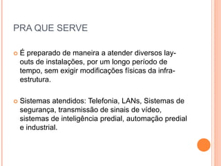 PRA QUE SERVE
 É preparado de maneira a atender diversos lay-
outs de instalações, por um longo período de
tempo, sem exigir modificações físicas da infra-
estrutura.
 Sistemas atendidos: Telefonia, LANs, Sistemas de
segurança, transmissão de sinais de vídeo,
sistemas de inteligência predial, automação predial
e industrial.
 