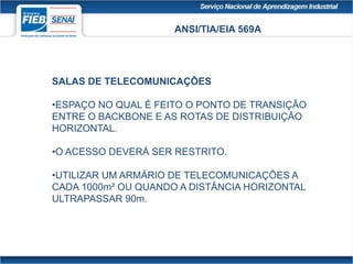 ANSI/TIA/EIA 569A
SALAS DE TELECOMUNICAÇÕES
•ESPAÇO NO QUAL É FEITO O PONTO DE TRANSIÇÃO
ENTRE O BACKBONE E AS ROTAS DE DISTRIBUIÇÃO
HORIZONTAL.
•O ACESSO DEVERÁ SER RESTRITO.
•UTILIZAR UM ARMÁRIO DE TELECOMUNICAÇÕES A
CADA 1000m² OU QUANDO A DISTÂNCIA HORIZONTAL
ULTRAPASSAR 90m.
 