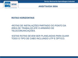 ANSI/TIA/EIA 569A
ROTAS HORIZONTAIS
•ROTAS DE INSTALAÇÕES PARTINDO DO PONTO DA
ÁREA DE TRABALHO ATÉ O ARMÁRIO DE
TELECOMUNICAÇÕES.
•ESTAS ROTAS DEVEM SER PLANEJADAS PARA GUIAR
TODO O TIPO DE CABO INCLUINDO UTP E ÓPTICO.
 